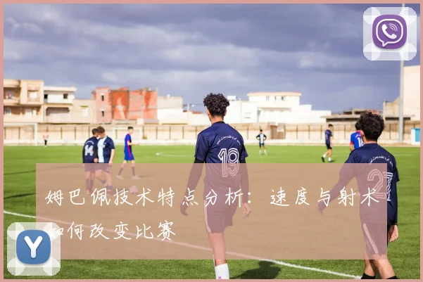 姆巴佩技术特点分析:速度与射术如何改变比赛